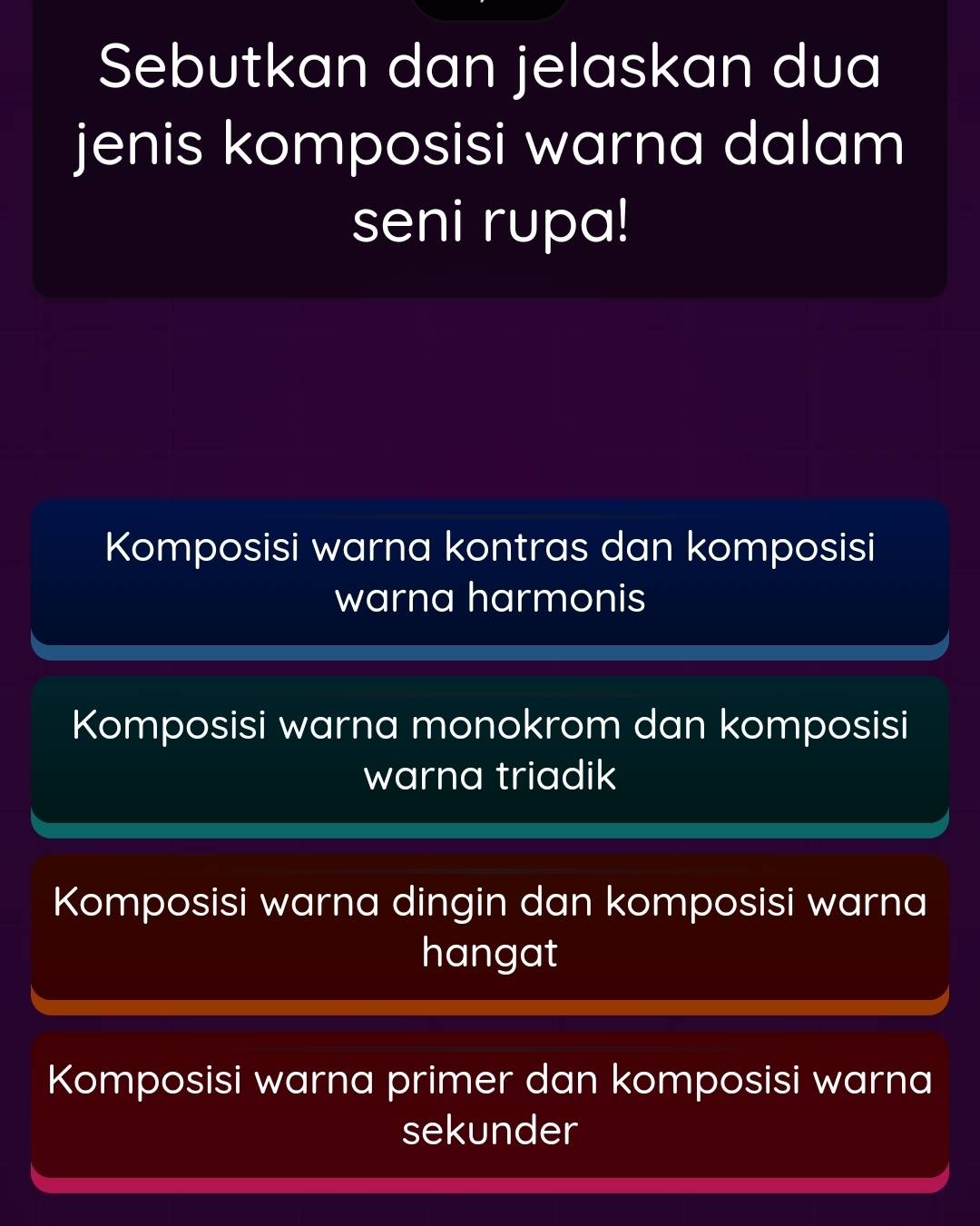 Sebutkan dan jelaskan dua
jenis komposisi warna dalam
seni rupa!
Komposisi warna kontras dan komposisi
warna harmonis
Komposisi warna monokrom dan komposisi
warna triadik
Komposisi warna dingin dan komposisi warna
hangat
Komposisi warna primer dan komposisi warna
sekunder