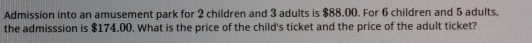 Admission into an amusement park for 2 children and 3 adults is $88.00. For 6 children and 5 adults, 
the admisssion is $174.00. What is the price of the child's ticket and the price of the adult ticket?