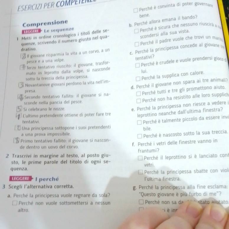 SERCIZI PER COMPE
Perché è convinta di poter governare
Comprensione bene.
1 Metti in ordine cronologico i títoli delle se- b. Perché allora emana il bando?
Le sequenze
Perché è sicura che nessuno riuscirà a na
scondersi alla sua vista.
quenze, scrivendo il numero giusto nel qua-
Perché il padre vuole che trovi un marits
dratino.
À Il giovane risparmia la vita a un corvo, a un c. Perché la principessa concede al giovane tre
pesce e a una volpe.
Terzo tentativo riuscito: il giovane, trasfor- tentativi?
mato in leprotto dalla volpe, si nasconde Perché è crudele e vuole prendersi gioco de
sotto la treccia della principessa. lui.
Novantanove giovani perdono la vita nell'im- Perché la supplica con calore.
d. Perché il giovane non spara ai tre animali?
presa.
Perché tutti e tre gli promettono aiuto.
Secondo tentativo fallito: il giovane si na-
sconde nella pancia del pesce.
Perché non ha resistito alle loro supplich
Si celebrano le nozze.
e. Perché la principessa non riesce a vedere i
L'ultimo pretendente ottiene di poter fare tre leprottino neanche dall'ultima finestra?
tentativi.
I Perché è talmente piccolo da essere invi
Una principessa sottopone i suoi pretendenti bile.
a una prova impossibile.
Primo tentativo fallito: il giovane si nascon- Perché è nascosto sotto la sua treccia.
de dentro un uovo del corvo. f. Perché i vetri delle finestre vanno in
2 Trascrivi in margine al testo, al posto giu- frantumi?
sto, le prime parole del titolo di ogni se- vetri. Perché il leprottino si è lanciato con
quenza.
Perché la principessa sbatte con viol
LEGGERE l perché l'ultima finestra.
3 Scegli l'alternativa corretta. g. Perché la principessa alla fine esclama:
a. Perché la principessa vuole regnare da sola? "Questo giovane è più furbo di me"?
Perché non vuole sottomettersi a nessun Perché non sa da stato alutato
altro. ji è inr