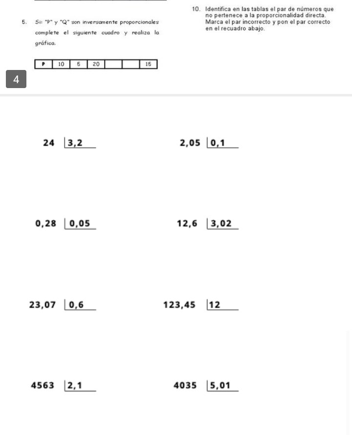 Identifica en las tablas el par de números que 
no pertenece a la proporcionalidad directa 
5. Si: ' P' y ''Q' son inversamente proporcionales Marca el par incorrecto y pon el par correcto 
complete el siguiente cuadro y realiza la en el recuadro abajo. 
gráfica.
P 10 5 20 15
4
24_ |3,2
2,05_ |0,1
0,28_ |0,05
12,6|_ 3,02
23,07_ |0,6
123,45_  12
4563_ |2,1
403! □ _ |5,01