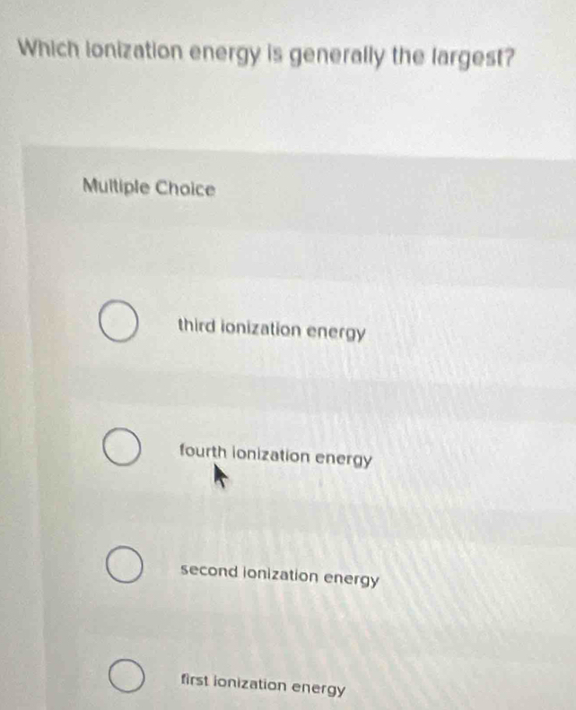 Which ionization energy is generally the largest?
Multiple Choice
third ionization energy
fourth ionization energy
second ionization energy
first ionization energy