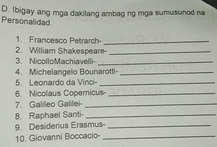 Ibigay ang mga dakilang ambag ng mga sumusunod na 
Personalidad 
1. Francesco Petrarch-_ 
2. William Shakespeare-_ 
3. NicolloMachiavelli-_ 
4. Michelangelo Bounarotti-_ 
5. Leonardo da Vinci-_ 
6. Nicolaus Copernicus-_ 
7. Galileo Galilei-_ 
8. Raphael Santi-_ 
9. Desiderius Erasmus-_ 
10. Giovanni Boccacio-_