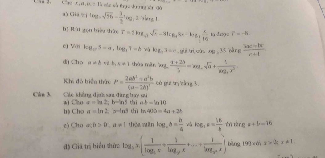 Cầu 2. Cho x, a, b, c là các số thực dương khi đó 
a) Giá trị log _7sqrt(56)- 3/2 log _72 ban g 1. 
b) Rùt gọn biểu thức T=5log _sqrt(2)sqrt(x)-8log _48x+log _ 1/2  x/16  ta được T=-8. 
c) Với log _275=a, log _37=b vù log _23=c , giá trị của log _1235 bằng  (3ac+bc)/c+1 . 
d) Cho a!= b và b,x!= 1 thỏa mãn log _x (a+2b)/3 =log _xsqrt(a)+frac 1log _bx^2. 
Khi đó biểu thức P=frac 2ab^2+a^2b(a-2b)^3 có giá trị bằng 3. 
Câu 3. Các khẳng định sau đủng hay sai 
a) Cho a=ln 2; b=ln S thì a. b=ln 10
b) Cho a=ln 2; b=ln 5 thì ln 400=4a+2b
c) Cho a;b>0; a!= 1 thỏa mãn log _ab= b/4  và log _2a= 16/b  thì tổng a+b=16
d) Giá trị biểu thức log _3x· (frac 1log _3x+frac 1log _3^2x+...+frac 1log _3^nx) bằng 190 với x>0; x!= 1.