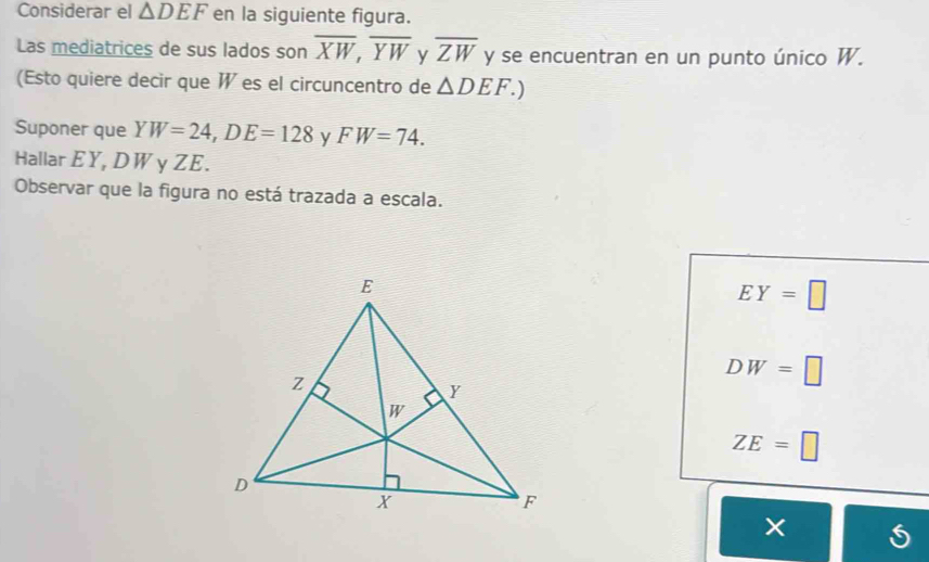 Considerar el △ DEF en la siguiente figura.
Las mediatrices de sus lados son overline XW,overline YW y overline ZW y se encuentran en un punto único W.
(Esto quiere decir que W es el circuncentro de △ DEF.)
Suponer que YW=24,DE=128 y FW=74.
Hallar EY, DWγ ZE.
Observar que la figura no está trazada a escala.
EY=□
DW=□
ZE=□
×