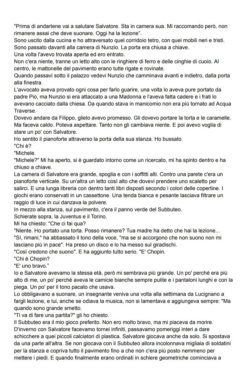 "Prima di andartene vai a salutare Salvatore. Sta in camera sua. Mi raccomando però, non
rimanere assai che deve suonare. Oggi ha la lezione”.
Sono uscito dalla cucina e ho attraversato quel corridoio tetro, con quei mobili neri e tristi.
Sono passato davanti alla camera di Nunzio. La porta era chiusa a chiave.
Una volta l'avevo trovata aperta ed ero entrato.
Non c'era niente, tranne un letto alto con le ringhiere di ferro e delle cinghie di cuoio. Al
centro, le mattonelle del pavimento erano tutte rigate e rovinate.
Quando passavi sotto il palazzo vedevi Nunzio che camminava avanti e indietro, dalla porta
alla finestra.
L'avvocato aveva provato ogni cosa per farlo guarire, una volta lo aveva pure portato da
padre Pio, ma Nunzio si era attaccato a una Madonna e l'aveva fatta cadere e i frati lo
avevano cacciato dalla chiesa. Da quando stava in manicomio non era più tornato ad Acqua
Traverse.
Dovevo andare da Filippo, glielo avevo promesso. Gli dovevo portare la torta e le caramelle.
Ma faceva caldo. Poteva aspettare. Tanto non gli cambiava niente. E poi avevo voglia di
stare un po' con Salvatore.
Ho sentito il pianoforte attraverso la porta della sua stanza. Ho bussato.
"Chi è?
"Michele.
"Michele ?'' Mi ha aperto, si è guardato intorno come un ricercato, mi ha spinto dentro e ha
chiuso a chiave.
La camera di Salvatore era grande, spoglia e con i soffitti alti. Contro una parete c'era un
pianoforte verticale. Su un'altra un letto così alto che dovevi prendere uno scaletto per
salirci. E una lunga libreria con dentro tanti libri disposti secondo i colori delle copertine. I
giochi erano conservati in un cassettone. Una tenda bianca e pesante lasciava filtrare un
raggio di luce in cui danzava la polvere.
In mezzo alla stanza, sul pavimento, c'era il panno verde del Subbuteo.
Schierate sopra, la Juventus e il Torino.
Mi ha chiesto: "Che ci fai qua?
"Niente. Ho portato una torta. Posso rimanere? Tua madre ha detto che hai la lezione...
"Sì, rimani," ha abbassato il tono della voce, "ma se si accorgono che non suono non mi
lasciano più in pace". Ha preso un disco e lo ha messo sul giradischi.
"Così credono che suono". E ha aggiunto tutto serio. "E' Chopin.
"Chi è Chopin?
"E' uno bravo."
lo e Salvatore avevamo la stessa età, però mi sembrava più grande. Un po' perché era più
alto di me, un po' perché aveva le camicie bianche sempre pulite e i pantaloni lunghi e con la
piega. Un po' per il tono pacato che usava.
Lo obbligavano a suonare, un insegnante veniva una volta alla settimana da Lucignano a
fargli lezione, e lui, anche se odiava la musica, non si lamentava e aggiungeva sempre: "Ma
quando sono grande smetto.
"Ti va di fare una partita?" gli ho chiesto.
Il Subbuteo era il mio gioco preferito. Non ero molto bravo, ma mi piaceva da morire.
D'inverno con Salvatore facevamo tornei infiniti, passavamo pomeriggi interi a dare
schicchere a quei piccoli calciatori di plastica. Salvatore giocava anche da solo. Si spostava
da una parte all'altra. Se non giocava con il Subbuteo allora incolonnava migliaia di soldatini
per la stanza e copriva tutto il pavimento fino a che non c'era più posto nemmeno per
mettere i piedi. E quando finalmente erano ordinati in schiere geometriche cominciava a