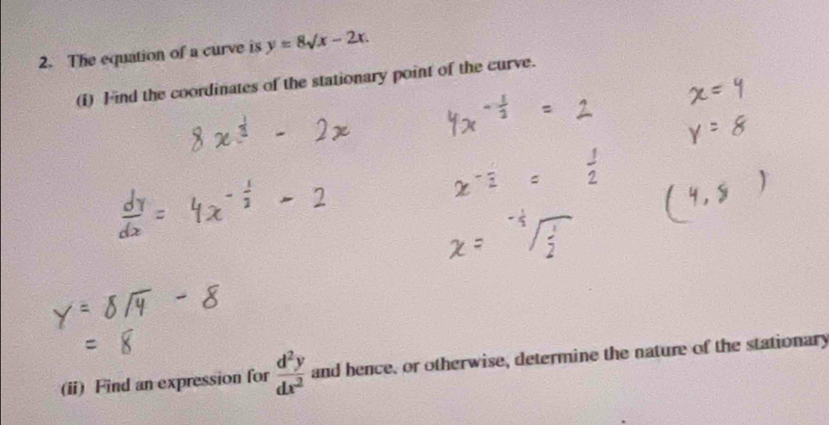 The equation of a curve is y=8surd x-2x. 
(i) Find the coordinates of the stationary point of the curve.
(ii) Find an expression for  d^2y/dx^2  and hence, or otherwise, determine the nature of the stationary