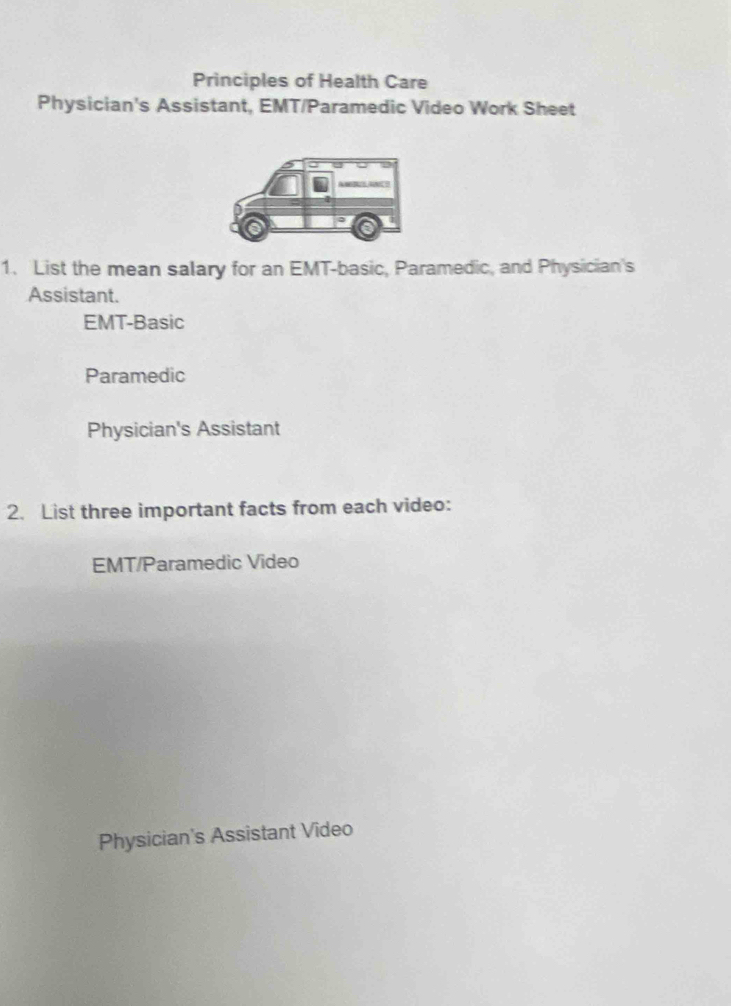 Principles of Health Care
Physician's Assistant, EMT/Paramedic Video Work Sheet
1. List the mean salary for an EMT-basic, Paramedic, and Physician's
Assistant.
EMT-Basic
Paramedic
Physician's Assistant
2. List three important facts from each video:
EMT/Paramedic Video
Physician's Assistant Video