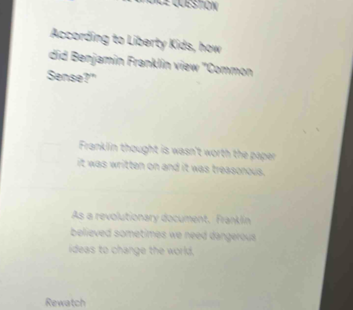 stión 
According to Liberty Kids, how
did Benjamin Franklin view ''Common
Sense?"
Franklin thought is wasn't worth the paper .
it was written on and it was treasonous.
As a revolutionary document. Franklin
believed sometimes we need dangerous.
ideas to change the world,
Rewatch