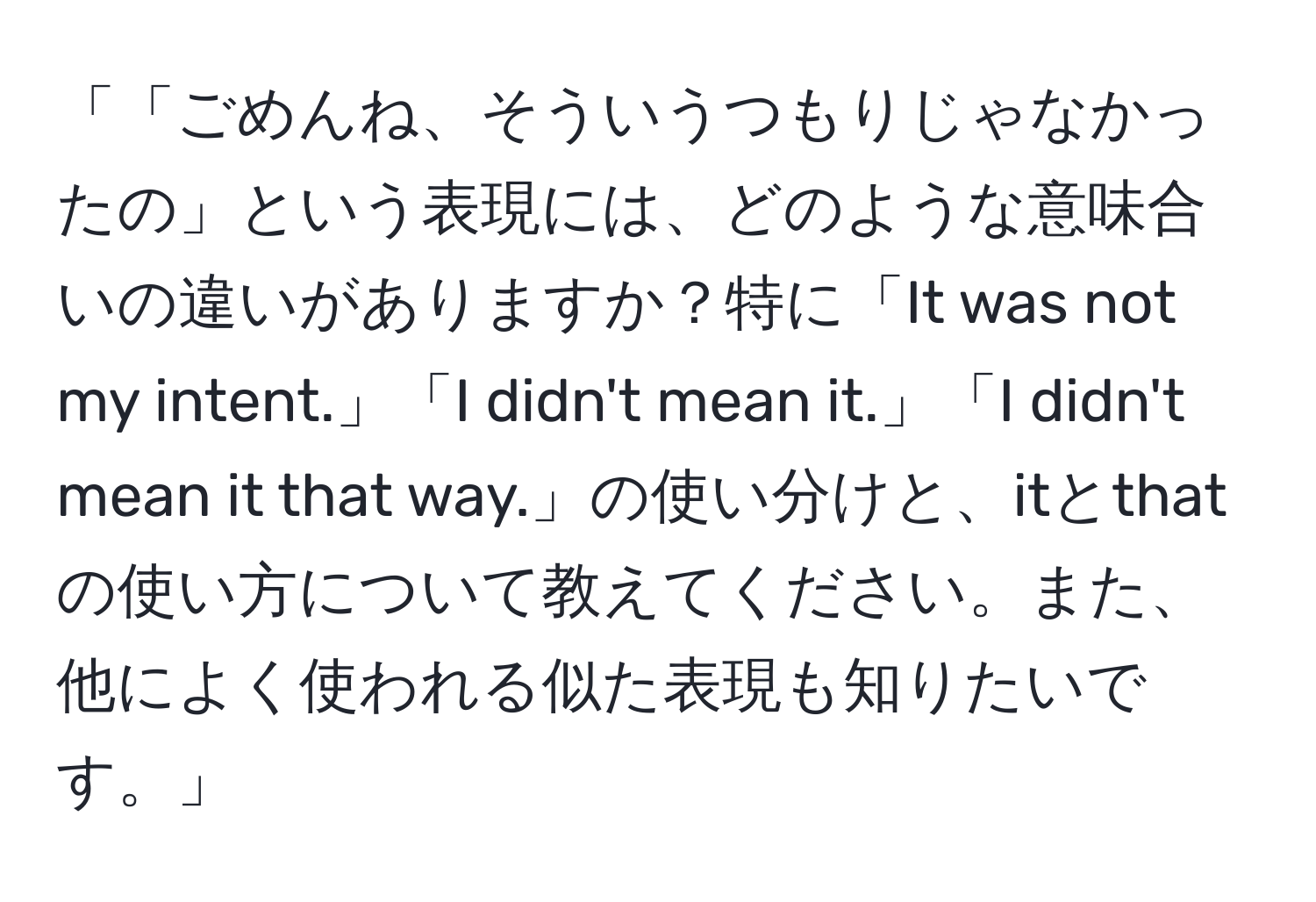 「「ごめんね、そういうつもりじゃなかったの」という表現には、どのような意味合いの違いがありますか？特に「It was not my intent.」「I didn't mean it.」「I didn't mean it that way.」の使い分けと、itとthatの使い方について教えてください。また、他によく使われる似た表現も知りたいです。」