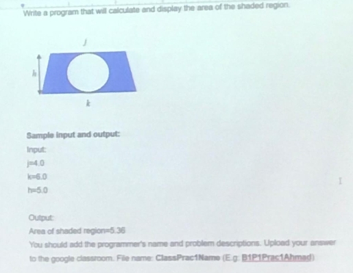 Write a program that will calculate and display the area of the shaded region. 
Sample input and output: 
Input:
j=4.0
k=6.0
h=5.0
Output: 
Area of shaded region =5.36
You should add the programmer's name and problem descriptions. Upload your answer 
to the google classroom. File name: ClassPrac1Name (E.g: B1P1Prac1Ahmad)