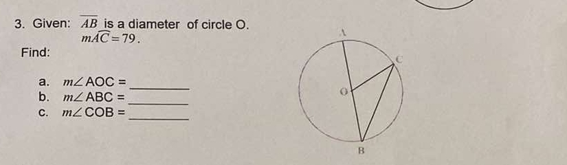 Given: overline AB is a diameter of circle O.
mwidehat AC=79. 
Find: 
a. m∠ AOC=
b. m∠ ABC=
_ 
_ 
C. m∠ COB=
_