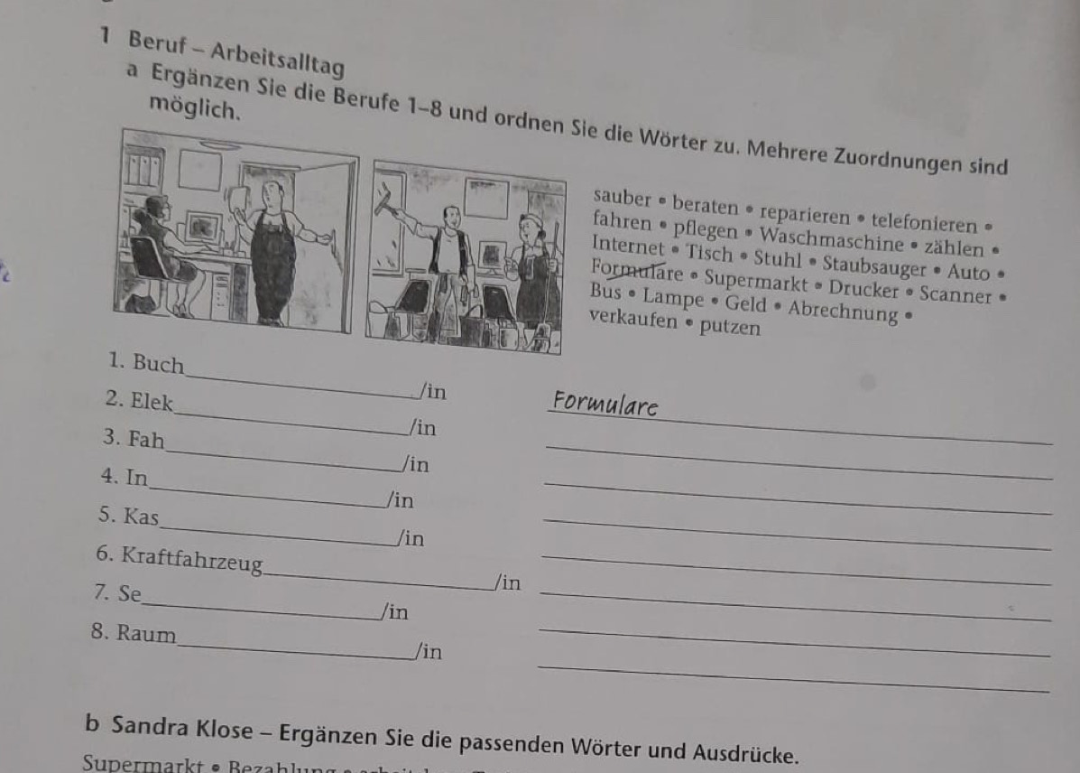 Beruf - Arbeitsalltag 
möglich. 
a Ergänzen Sie die Berufe 1-8 und die Wörter zu. Mehrere Zuordnungen sind 
sauber • beraten • reparieren • telefonieren • 
fahren • pflegen • Waschmaschine • zählen • 
nternet • Tisch • Stuhl • Staubsauger • Auto 
ormulare • Supermarkt • Drucker • Scanner 
us • Lampe • Geld • Abrechnung • 
erkaufen • putzen 
_ 
1. Buch 
/in 
2. Elek Formulare 
3. Fah 
_ 
/in 
_ 
_ 
/in 
_ 
4. In 
_ 
/in 
_ 
5. Kas 
_ 
_ 
_ 
/in 
_ 
6. Kraftfahrzeug 
/in 
7. Se_ /in_ 
8. Raum 
_ 
_/in 
_ 
b Sandra Klose - Ergänzen Sie die passenden Wörter und Ausdrücke. 
Supermarkt • Bezahlur