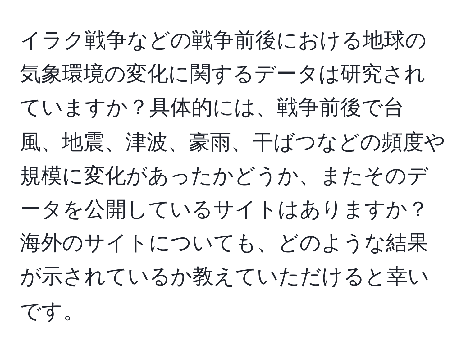 イラク戦争などの戦争前後における地球の気象環境の変化に関するデータは研究されていますか？具体的には、戦争前後で台風、地震、津波、豪雨、干ばつなどの頻度や規模に変化があったかどうか、またそのデータを公開しているサイトはありますか？海外のサイトについても、どのような結果が示されているか教えていただけると幸いです。