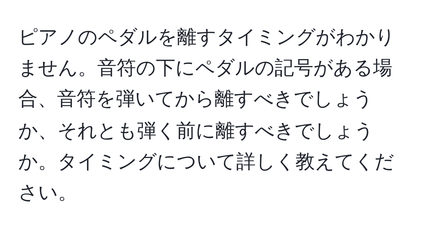 ピアノのペダルを離すタイミングがわかりません。音符の下にペダルの記号がある場合、音符を弾いてから離すべきでしょうか、それとも弾く前に離すべきでしょうか。タイミングについて詳しく教えてください。