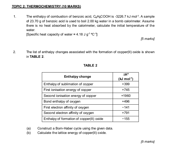 TOPIC 2: THERMOCHEMISTRY (10 MARKS)
1. The enthalpy of combustion of benzoic acid, C_6H_5COOH is -3226.7kJmol^(-1). A sample
of 23.70 g of benzoic acid is used to boil 2.00 kg water in a bomb calorimeter. Assume
there is no heat absorbed by the calorimeter, calculate the initial temperature of the
water.
[Specific heat capacity of water =4.18Jg^((-1)°C^-1)]
[5 marks]
2.  The list of enthalpy changes associated with the formation of copper(II) oxide is shown
in TABLE 2.
TABLE 2
(a) Construct a Born-Haber cycle using the given data.
(b) Calculate the lattice energy of copper(II) oxide.
[5 marks]