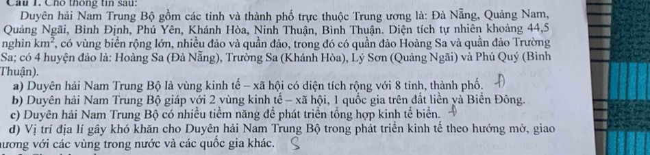 Cầu 1. Cho thông tin sau:
Duyên hải Nam Trung Bộ gồm các tinh và thành phố trực thuộc Trung ương là: Đà Nẵng, Quảng Nam,
Quảng Ngãi, Bình Định, Phú Yên, Khánh Hòa, Ninh Thuận, Bình Thuận. Diện tích tự nhiên khoảng 44, 5
nghìn km^2 , có vùng biển rộng lớn, nhiều đảo và quần đảo, trong đó có quần đảo Hoàng Sa và quần đảo Trường
Sa; có 4 huyện đảo là: Hoàng Sa (Đà Nẵng), Trường Sa (Khánh Hòa), Lý Sơn (Quảng Ngãi) và Phú Quý (Bình
Thuận).
a) Duyên hải Nam Trung Bộ là vùng kinh tế - xã hội có diện tích rộng với 8 tinh, thành phố.
b) Duyên hải Nam Trung Bộ giáp với 2 vùng kinh tế - xã hội, 1 quốc gia trên đất liền và Biển Đông.
c) Duyên hải Nam Trung Bộ có nhiều tiềm năng để phát triển tổng hợp kinh tế biển.
d) Vị trí địa lí gây khó khăn cho Duyên hải Nam Trung Bộ trong phát triển kinh tế theo hướng mở, giao
hương với các vùng trong nước và các quốc gia khác.