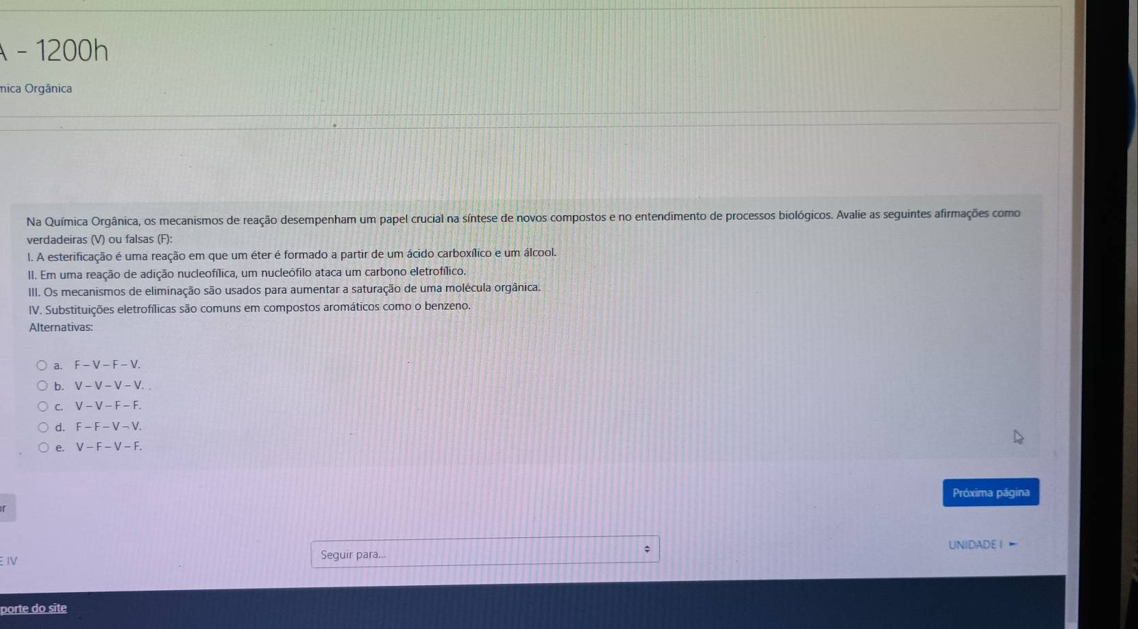 1200h 
mica Orgânica 
Na Química Orgânica, os mecanismos de reação desempenham um papel crucial na síntese de novos compostos e no entendimento de processos biológicos. Avalie as seguintes afirmações como 
verdadeiras (V) ou falsas (F): 
I. A esterificação é uma reação em que um éter é formado a partir de um ácido carboxílico e um álcool. 
II. Em uma reação de adição nucleofílica, um nucleófilo ataca um carbono eletrofílico. 
III. Os mecanismos de eliminação são usados para aumentar a saturação de uma molécula orgânica. 
IV. Substituições eletrofílicas são comuns em compostos aromáticos como o benzeno. 
Alternativas: 
a. F-V-F-V. 
b. V-V-V-V. 
C. V-V-F-F. 
d. F-F-V-V. 
e. V-F-V-F. 
Próxima página 
uNIDADE | ← 
EIV Seguir para... 
porte do site