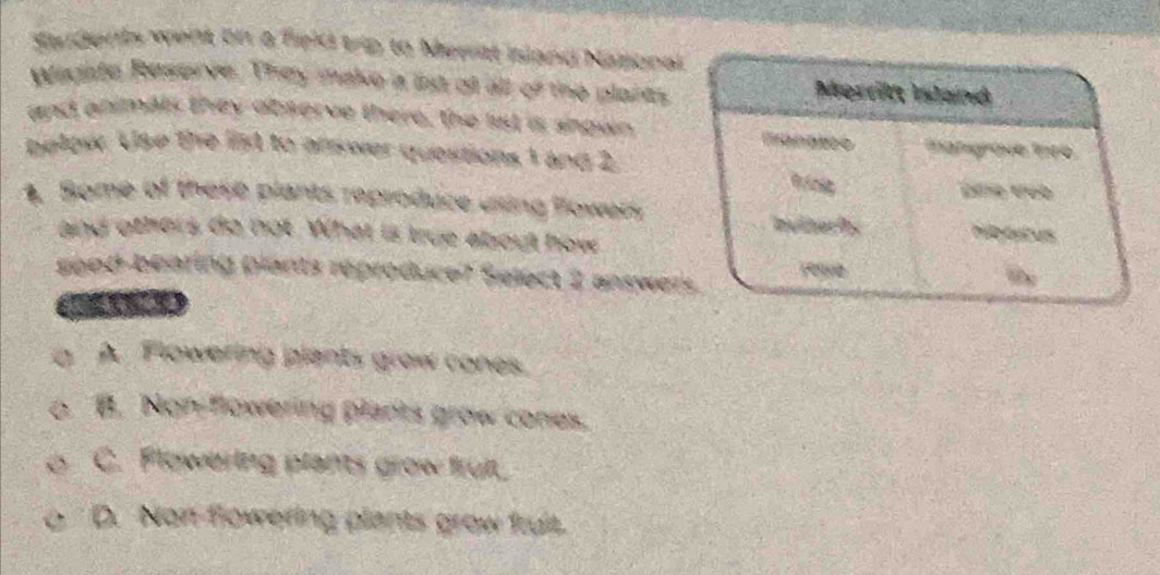 Natonal
Wisate Réscor ve
of the plara s 
and an an ty obs e g o
balpée he the id to a
1 and 2
5 these plans reproe P g Pow en
do not What is true about how
réproduce? Select 2 answer
giants graw cones
ANon flowering plants grow cones.
C. Flowering plants grow fruit
D. Non flowering plants grow fruit.