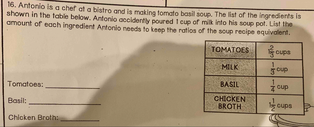 Antonio is a chef at a bistro and is making tomato basil soup. The list of the ingredients is
shown in the table below. Antonio accidently poured 1 cup of milk into his soup pot. List the
amount of each ingredient Antonio needs to keep the ratios of the soup recipe equivalent.
Tomatoes: _
Basil: _
Chicken Broth:_