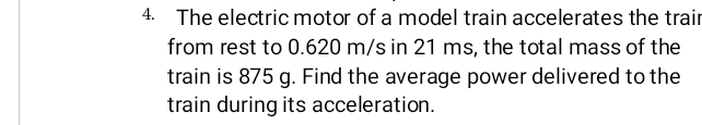 The electric motor of a model train accelerates the trair 
from rest to 0.620 m/s in 21 ms, the total mass of the 
train is 875 g. Find the average power delivered to the 
train during its acceleration.