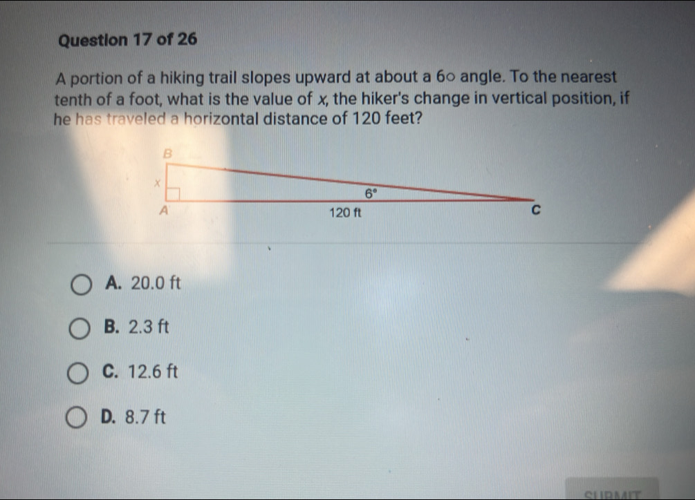 A portion of a hiking trail slopes upward at about a 60 angle. To the nearest
tenth of a foot, what is the value of x, the hiker's change in vertical position, if
he has traveled a horizontal distance of 120 feet?
A. 20.0 ft
B. 2.3 ft
C. 12.6 ft
D. 8.7 ft
CHDMIT