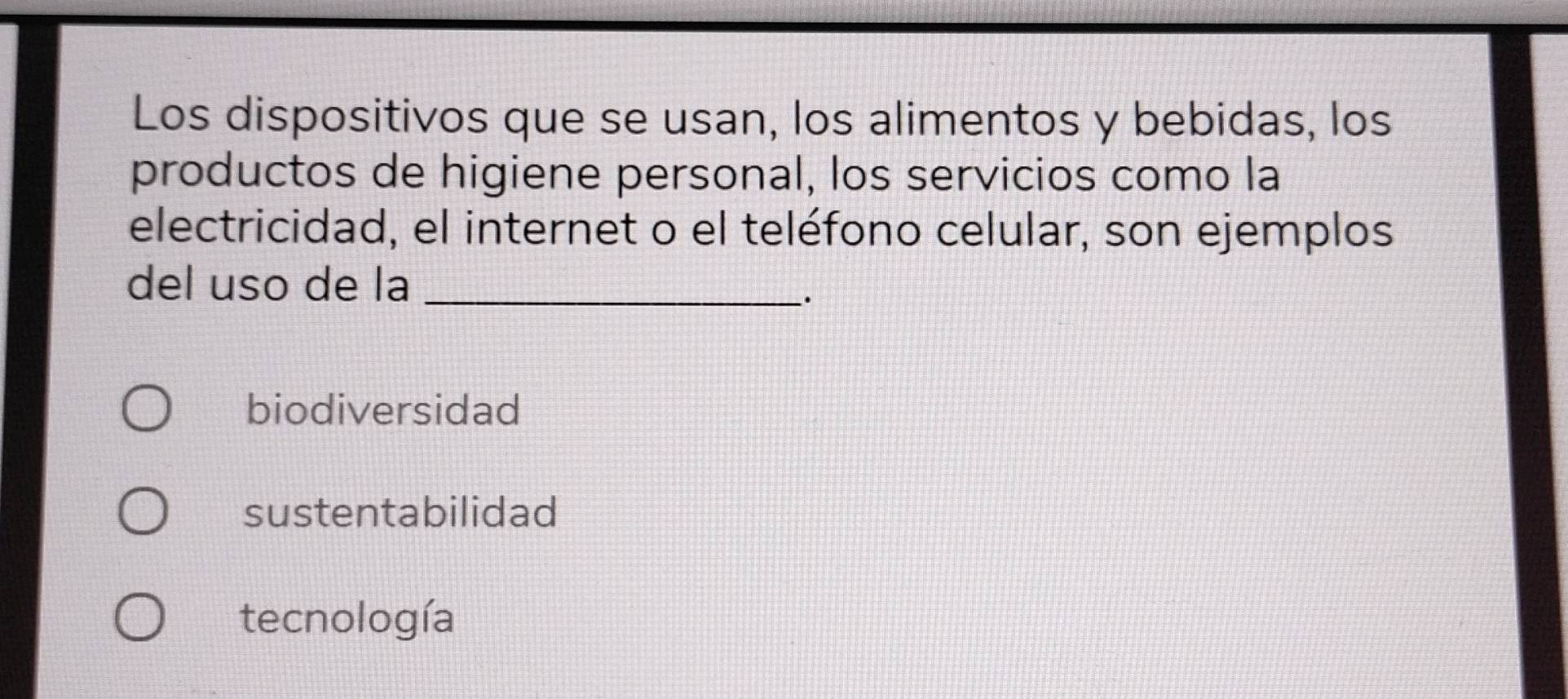 Los dispositivos que se usan, los alimentos y bebidas, los
productos de higiene personal, los servicios como la
electricidad, el internet o el teléfono celular, son ejemplos
del uso de la_
.
biodiversidad
sustentabilidad
tecnología