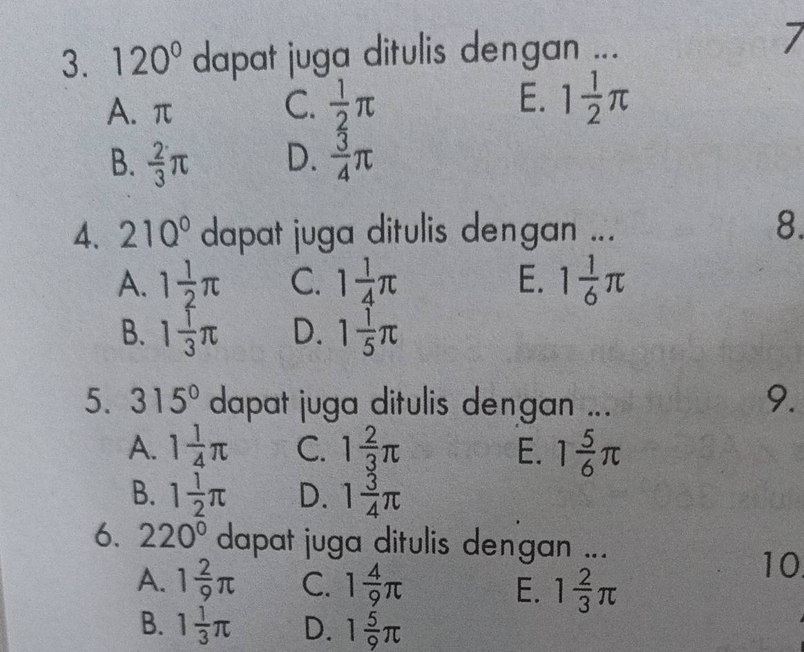 120° dapat juga ditulis dengan ...
7
A. π C.  1/2 π E. 1 1/2 π
B.  2/3 π D.  3/4 π
4. 210° dapat juga ditulis dengan ...
8.
A. 1 1/2 π C. 1 1/4 π E. 1 1/6 π
B. 1 1/3 π D. 1 1/5 π
5. 315° dapat juga ditulis dengan ...
9.
A. 1 1/4 π C. 1 2/3 π E. 1 5/6 π
B. 1 1/2 π D. 1 3/4 π
6. 220° dapat juga ditulis dengan ...
A. 1 2/9 π C. 1 4/9 π E. 1 2/3 π
10
B. 1 1/3 π D. 1 5/9 π