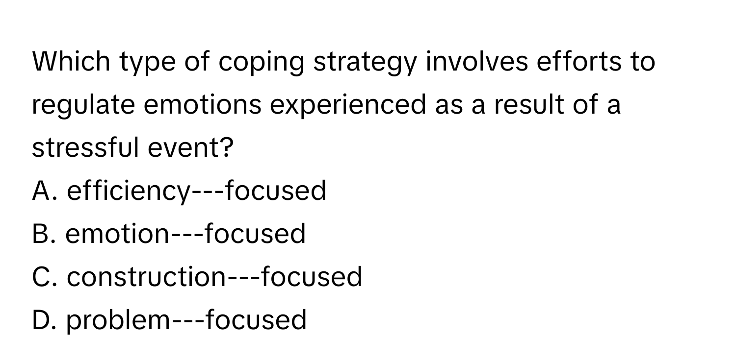 Which type of coping strategy involves efforts to regulate emotions experienced as a result of a stressful event? 
A. efficiency---focused
B. emotion---focused
C. construction---focused
D. problem---focused