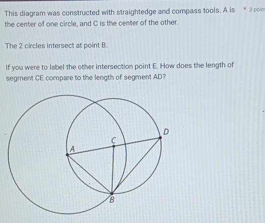 This diagram was constructed with straightedge and compass tools. A is * 3 poin 
the center of one circle, and C is the center of the other. 
The 2 circles intersect at point B. 
If you were to label the other intersection point E. How does the length of 
segment CE compare to the length of segment AD?