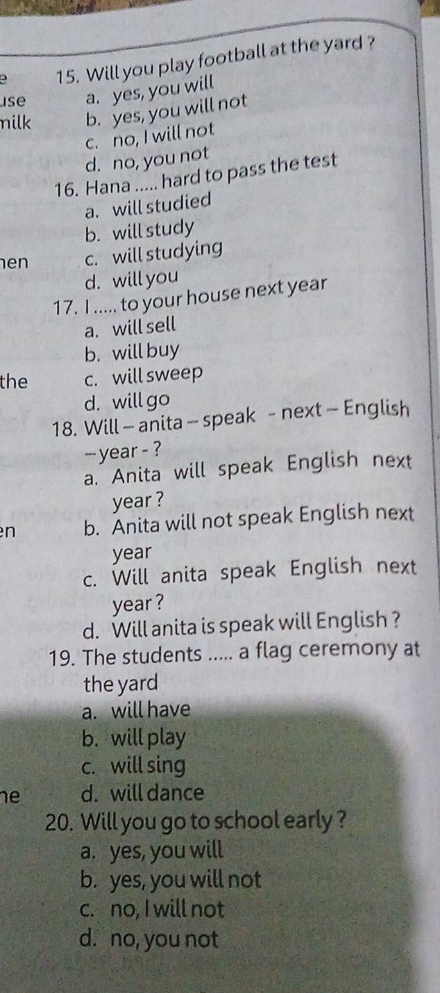 a 15. Will you play football at the yard ?
use a. yes, you will
milk b. yes, you will not
c. no, I will not
d. no, you not
16. Hana ..... hard to pass the test
a. will studied
b. will study
en c. will studying
d. will you
17. I ..... to your house next year
a. will sell
b. will buy
the c. will sweep
d. will go
18. Will - anita - speak - next - English
` year - ?
a. Anita will speak English next
year ?
n b. Anita will not speak English next
year
c. Will anita speak English next
year ?
d. Will anita is speak will English ?
19. The students ..... a flag ceremony at
the yard
a. will have
b. will play
c. will sing
he d. will dance
20. Will you go to school early ?
a. yes, you will
b. yes, you will not
c. no, I will not
d. no, you not