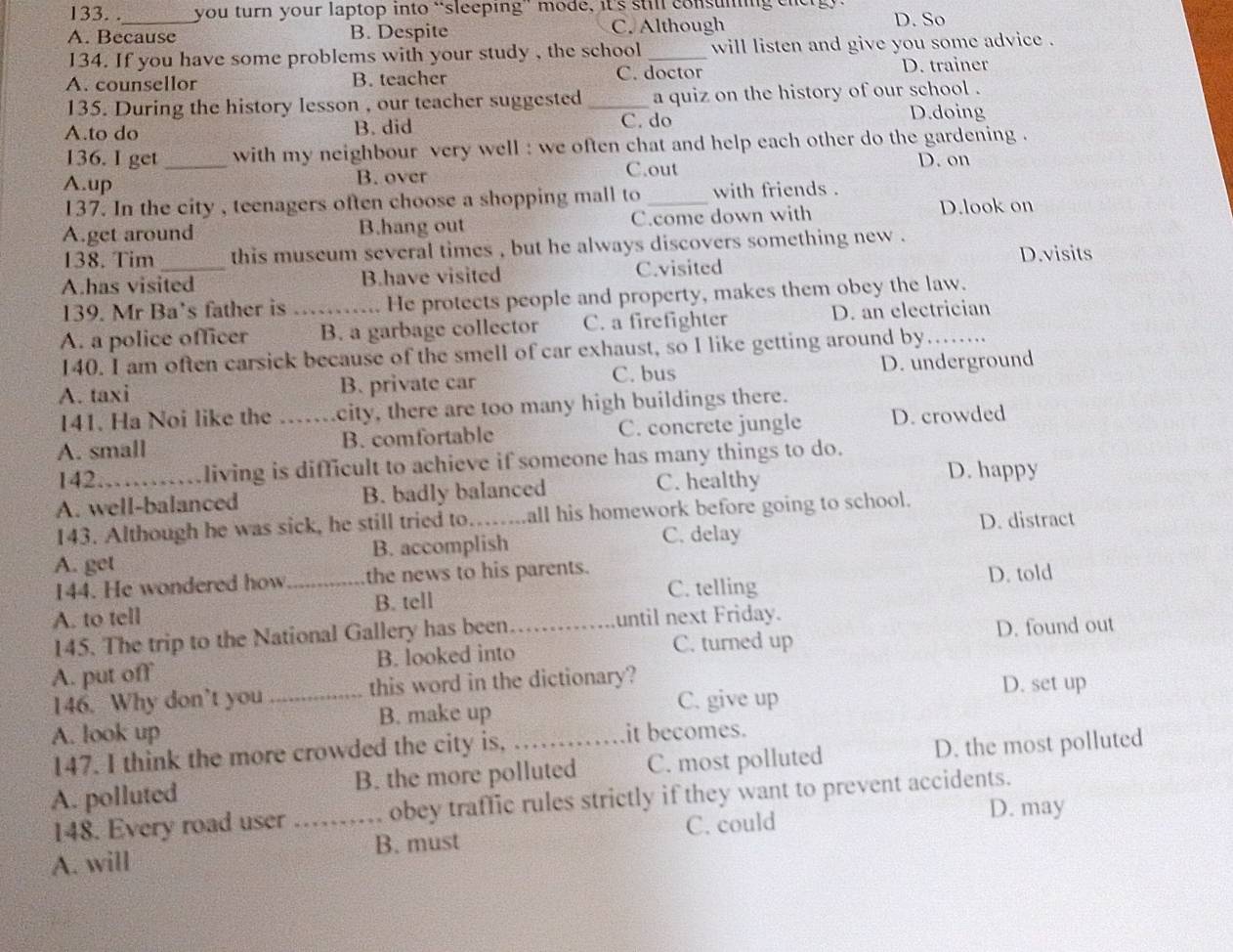 you turn your laptop into “sleeping” mode, it's still consuming energ.
A. Because B. Despite C. Although D. So
134. If you have some problems with your study , the school _will listen and give you some advice .
A. counsellor B. teacher C. doctor D. trainer
135. During the history lesson , our teacher suggested a quiz on the history of our school .
A.to do B. did _C. do D.doing
136. I get with my neighbour very well : we often chat and help each other do the gardening .
A.up _B. over C.out D. on
137. In the city , teenagers often choose a shopping mall to _with friends .
A.get around B.hang out C.come down with
D.look on
138. Tim this museum several times , but he always discovers something new .
D.visits
A.has visited B.have visited C.visited
139. Mr Ba's father is He protects people and property, makes them obey the law.
A. a police officer _B. a garbage collector C. a firefighter D. an electrician
140. I am often carsick because of the smell of car exhaust, so I like getting around by
A. taxi B. private car C. bus D. underground
141. Ha Noi like the city, there are too many high buildings there.
A. small _B. comfortable C. concrete jungle D. crowded
142 living is difficult to achieve if someone has many things to do.
A. well-balanced B. badly balanced C. healthy
D. happy
143. Although he was sick, he still tried to……...all his homework before going to school.
D. distract
A. get B. accomplish C. delay
C. telling D. told
144. He wondered how_ the news to his parents.
A. to tell B. tell
145. The trip to the National Gallery has been until next Friday.
A. put off B. looked into_ C. turned up D. found out
146. Why don’t you this word in the dictionary? D. set up
A. look up _B. make up C. give up
147. I think the more crowded the city is, it becomes.
A. polluted B. the more polluted C. most polluted D. the most polluted
148. Every road user _obey traffic rules strictly if they want to prevent accidents.
C. could D. may
A. will B. must