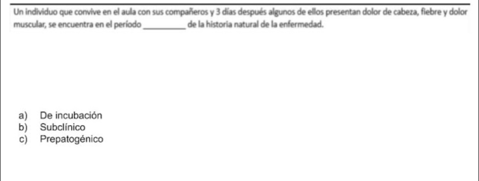 Un individuo que convive en el aula con sus compañeros y 3 días después algunos de ellos presentan dolor de cabeza, fiebre y dolor
muscular, se encuentra en el período_ de la historia natural de la enfermedad.
a) De incubación
b) Subclínico
c) Prepatogénico