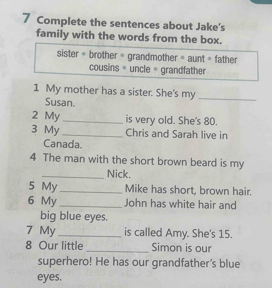 Complete the sentences about Jake’s 
family with the words from the box. 
sister • brother • grandmother • aunt • father 
cousins • uncle • grandfather 
1 My mother has a sister. She's my_ 
Susan. 
2 My _is very old. She's 80. 
3 My _Chris and Sarah live in 
Canada. 
4 The man with the short brown beard is my 
_Nick. 
5 My _Mike has short, brown hair. 
6 My _John has white hair and 
big blue eyes. 
7 My _is called Amy. She's 15. 
8 Our little _Simon is our 
superhero! He has our grandfather’s blue 
eyes.