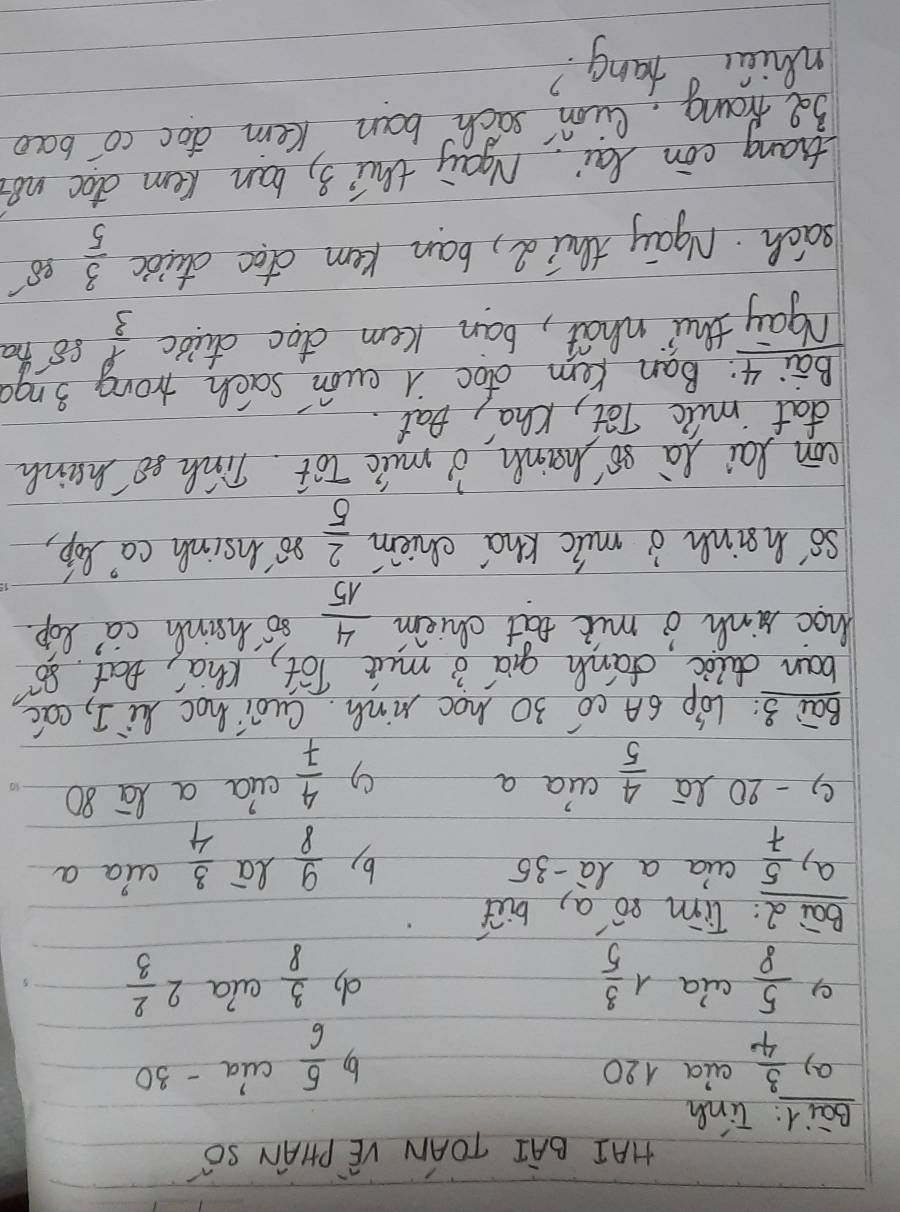 HAI BAI TOAN VE PHIAN SO 
Bail: Tinh 
a)  3/4  aia 120 by  5/6  cia - 30
e)  5/8  ala 1 3/5  ala 2 2/3 
do  3/8 
Bai : Tim só a, but 
ap  5/7  cua a là -35 la  3/4  aia a 
b)  9/8 
9 - 20 2a  4/5  aia a
 4/7  cua a lā 80
Bai 3: LOp 6A C0 30 hoc Ninh. Cuói hoc hi I, eac 
ban duli danh qia 3 mut lot, Kha, bat so 
hoc hinh o mit eat chiem  4/15  so hainh ca' Rop. 
so' hainh o mic khd chiem  2/5  so'insih ca) Bop, 
con lai Ra so Msinh o muic lot. Tish so manh 
dat milc Tot, Cha', pat. 
Bai 4: Ban Kem dtoc A eun sach trong 3ngo
ngay thu what, ban kem doc duibc  1/3  s8 hha 
sach. Agay thid, ban kem doc ctuioc  3/5 
thiang con lai May thi 3, ban kem doc no? 
3 Nrong, lion sach ban Kem doc co baco 
whiác hang?