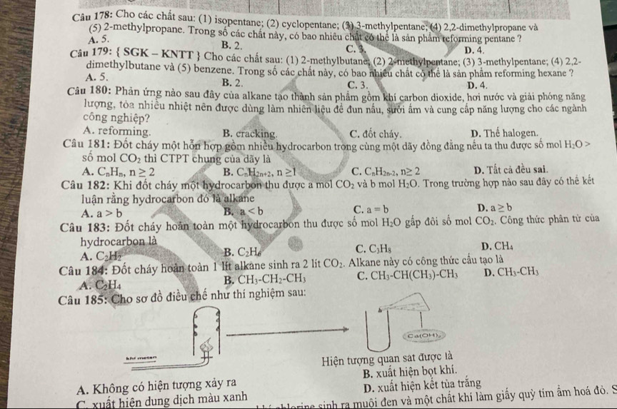 Cho các chất sau: (1) isopentane; (2) cyclopentane; (3) 3-methylpentane; (4) 2,2-dimethylpropane và
(5) 2-methylpropane. Trong số các chất này, có bao nhiều chất có thể là sản phẩm reforming pentane ?
A. 5.
B. 2. C. 3. D. 4.
Câu 179:  SGK - KNTT  Cho các chất sau: (1) 2-methylbutane; (2) 2-methylpentane; (3) 3-methylpentane; (4) 2,2-
dimethylbutane và (5) benzene. Trong số các chất này, có bao nhiều chất có thể là sản phẩm reforming hexane ?
A. 5.
B. 2. C. 3. D. 4.
Câu 180: Phản ứng nào sau đây của alkane tạo thành sản phẩm gồm khí carbon dioxide, hơi nước và giải phóng năng
lượng, tòa nhiều nhiệt nên được dùng làm nhiên liệu đề đun nấu, sưởi ấm và cung cấp năng lượng cho các ngành
công nghiệp?
A. reforming. B. cracking C. đốt cháy. D. Thể halogen.
Câu 181: Đốt cháy một hỗn hợp gồm nhiều hydrocarbon trong cùng một dãy đồng đẳng nếu ta thu được số mol H_2O>
số mol CO_2 thì CTPT chung của dãy là
A. C_nH_n,n≥ 2 B. C_nH_2n+2,n≥ 1 C. C_nH_2n-2,n≥ 2 D. Tất cả đều sai.
Câu 182: Khi đốt cháy một hydrocarbon thu được a mol CO_2 và b mol H_2O 9. Trong trường hợp nào sau đây có thể kết
luận rằng hydrocarbon đó là alkane
A. a>b B. a C. a=b D. a≥ b
Câu 183: Đốt cháy hoàn toàn một hydrocarbon thu được số mol H_2O gấp đôi số mol CO_2. Công thức phân tử của
hydrocarbon là
C. C_3H_8
A. C_2H_2
B. C_2H_6
D. CH_4
Câu 184: Đốt cháy hoàn toàn 1 lít alkane sinh ra 2 lít CO_2. Alkane này có công thức cầu tạo là
A. C_2H_4
B. CH_3-CH_2-CH_3 C. CH_3-CH(CH_3)-CH_3 D. CH_3-CH_3
Câu 185: Cho sơ đồ điều chế như thí nghiệm sau:
Ca(OH)
Hiện tượng quan sát được là
A. Không có hiện tượng xảy ra B. xuất hiện bọt khí.
D. xuất hiện kết tùa trắng
C. xuất hiện dung dịch màu xanh  sinh ra muội đen và một chất khí làm giấy quỳ tím ẩm hoá đỏ. S