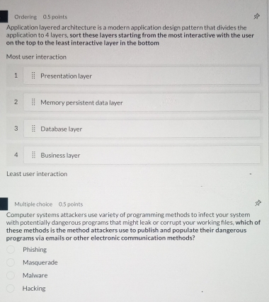 Ordering 0.5 points
Application layered architecture is a modern application design pattern that divides the
application to 4 layers, sort these layers starting from the most interactive with the user
on the top to the least interactive layer in the bottom
Most user interaction
1 Presentation layer
2 Memory persistent data layer
3 Database layer
4 Business layer
Least user interaction
Multiple choice 0.5 points
Computer systems attackers use variety of programming methods to infect your system
with potentially dangerous programs that might leak or corrupt your working files, which of
these methods is the method attackers use to publish and populate their dangerous
programs via emails or other electronic communication methods?
Phishing
Masquerade
Malware
Hacking