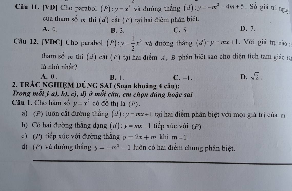 [VD] Cho parabol (P): y=x^2 và đường thẳng (d): y=-m^2-4m+5 Số giá trị nguyệ
của tham số m thì (d) cắt (P) tại hai điểm phân biệt.
A. 0. B. 3. C. 5. D. 7.
Câu 12. [VDC] Cho parabol (P): y= 1/2 x^2 và đường thẳng (d): y=mx+1 Với giá trị nào cử
tham số m thì (d) cắt (P) tại hai điểm A, B phân biệt sao cho diện tích tam giác O
là nhỏ nhất?
A. 0. B. 1. C. -1. D. sqrt(2). 
2. TRÁC NGHIỆM ĐÚNG SAI (Soạn khoảng 4 câu):
Trong mỗi ý a), b), c), d) ở mỗi câu, em chọn đúng hoặc sai
Câu 1. Cho hàm số y=x^2 có đồ thị là (P).
a) (P) luôn cắt đường thắng (d): y=mx+1 tại hai điểm phân biệt với mọi giá trị của m.
b) Có hai đường thẳng dạng (d): y=mx-1 tiếp xúc với (P)
c) (P) tiếp xúc với đường thắng y=2x+m khi m=1.
d) (P) và đường thắng y=-m^2-1 luôn có hai điểm chung phân biệt.