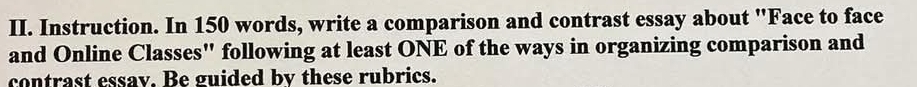 Instruction. In 150 words, write a comparison and contrast essay about "Face to face 
and Online Classes" following at least ONE of the ways in organizing comparison and 
contrast essav. Be guided by these rubrics.