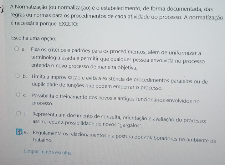 A Normatização (ou normalização) é o estabelecimento, de forma documentada, das
regras ou normas para os procedimentos de cada atividade do processo. A normatização
é necessária porque, EXCETO:
Escolha uma opção:
a. Fixa os critérios e padrões para os procedimentos, além de uniformizar a
terminologia usada e permitir que qualquer pessoa envolvida no processo
entenda o novo processo de maneira objetiva.
b. Limita a improvisação e evita a existência de procedimentos paralelos ou de
duplicidade de funções que podem emperrar o processo.
c. Possibilita o treinamento dos novos e antigos funcionários envolvidos no
processo.
d. Representa um documento de consulta, orientação e avaliação do processo;
assim, reduz a possibilidade de novos “gargalos”.
e. Regulamenta os relacionamentos e a postura dos colaboradores no ambiente de
trabalho.
Limpar minha escolha