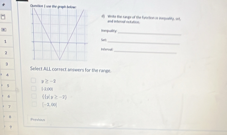 Ques
d) Write the range of the function in inequality, set,
and interval notation.
inequality:_
1
fuerl ;_
Interval;_
2
3
Select ALL correct answers for the range,
4
y≥ -2
5
(-2,00)
6
  y|y≥ -2
7
[-2,00]
8 Previous
9