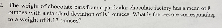 The weight of chocolate bars from a particular chocolate factory has a mean of 8
ounces with a standard deviation of 0.1 ounces. What is the z-score corresponding 
to a weight of 8.17 ounces?