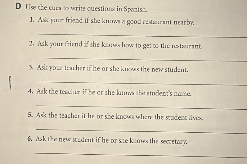 Use the cues to write questions in Spanish. 
1. Ask your friend if she knows a good restaurant nearby. 
_ 
2. Ask your friend if she knows how to get to the restaurant. 
_ 
3. Ask your teacher if he or she knows the new student. 
_ 
4. Ask the teacher if he or she knows the student’s name. 
_ 
5. Ask the teacher if he or she knows where the student lives. 
_ 
6. Ask the new student if he or she knows the secretary. 
_