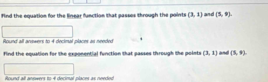 Find the equation for the linear function that passes through the points (3,1) and (5,9). 
Round all answers to 4 decimal places as needed 
Find the equation for the exponential function that passes through the points (3,1) and (5,9). 
Round all answers to 4 decimal places as needed