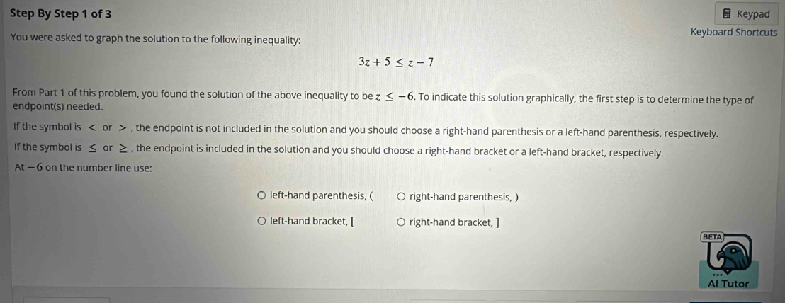 Step By Step 1 of 3 Keypad 
Keyboard Shortcuts 
You were asked to graph the solution to the following inequality:
3z+5≤ z-7
From Part 1 of this problem, you found the solution of the above inequality to be z ≤ -6. To indicate this solution graphically, the first step is to determine the type of 
endpoint(s) needed. 
If the symbol is or , the endpoint is not included in the solution and you should choose a right-hand parenthesis or a left-hand parenthesis, respectively. 
If the symbol is ≤ or ≥ , the endpoint is included in the solution and you should choose a right-hand bracket or a left-hand bracket, respectively.
At-6 on the number line use: 
left-hand parenthesis, ( right-hand parenthesis, ) 
left-hand bracket, [ right-hand bracket, ] 
BETA 
Al Tutor