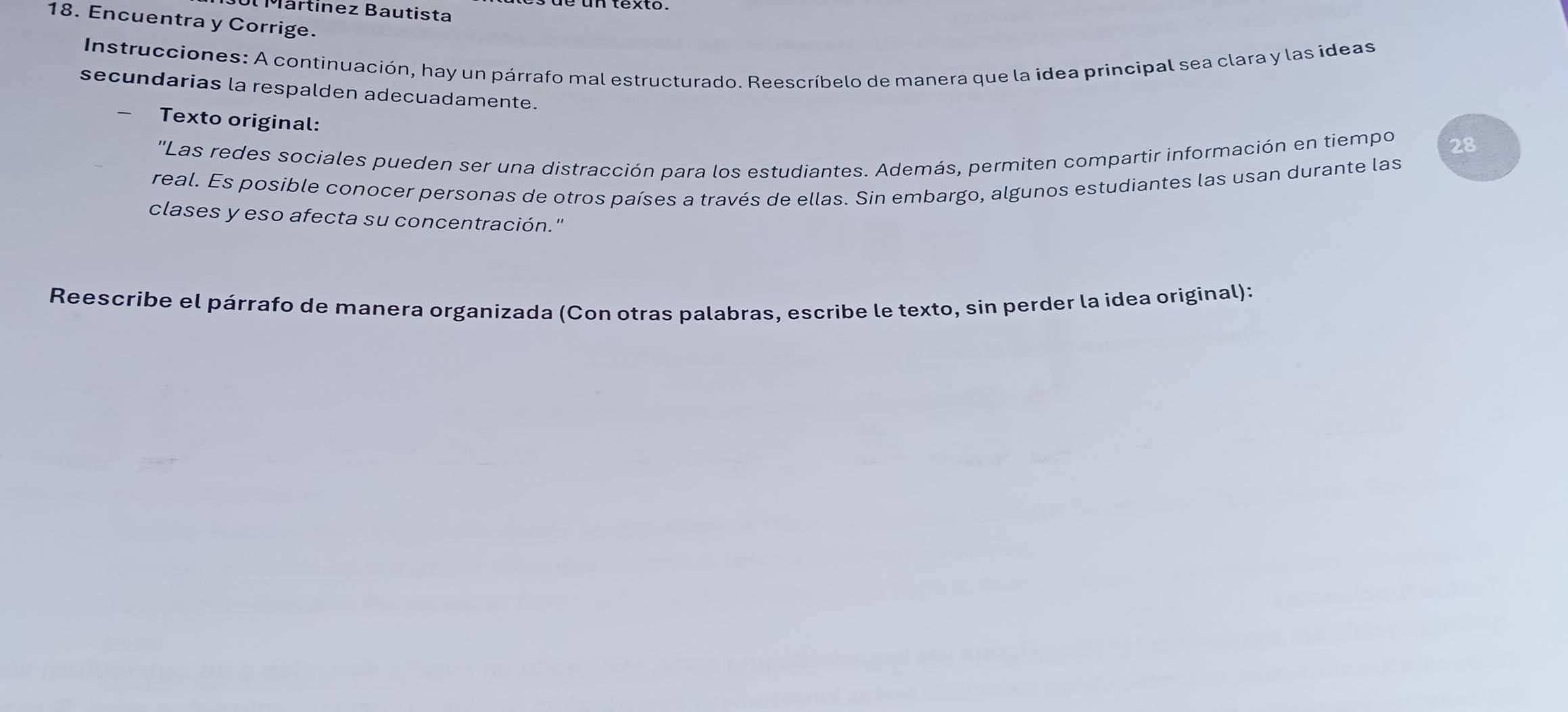 Mártinez Bautista 
18. Encuentra y Corrige. 
Instrucciones: A continuación, hay un párrafo mal estructurado. Reescríbelo de manera que la idea principal sea clara y las ideas 
secundarias la respalden adecuadamente. 
Texto original: 
''Las redes sociales pueden ser una distracción para los estudiantes. Además, permiten compartir información en tiempo 28 
real. Es posible conocer personas de otros países a través de ellas. Sin embargo, algunos estudiantes las usan durante las 
clases y eso afecta su concentración." 
Reescribe el párrafo de manera organizada (Con otras palabras, escribe le texto, sin perder la idea original):