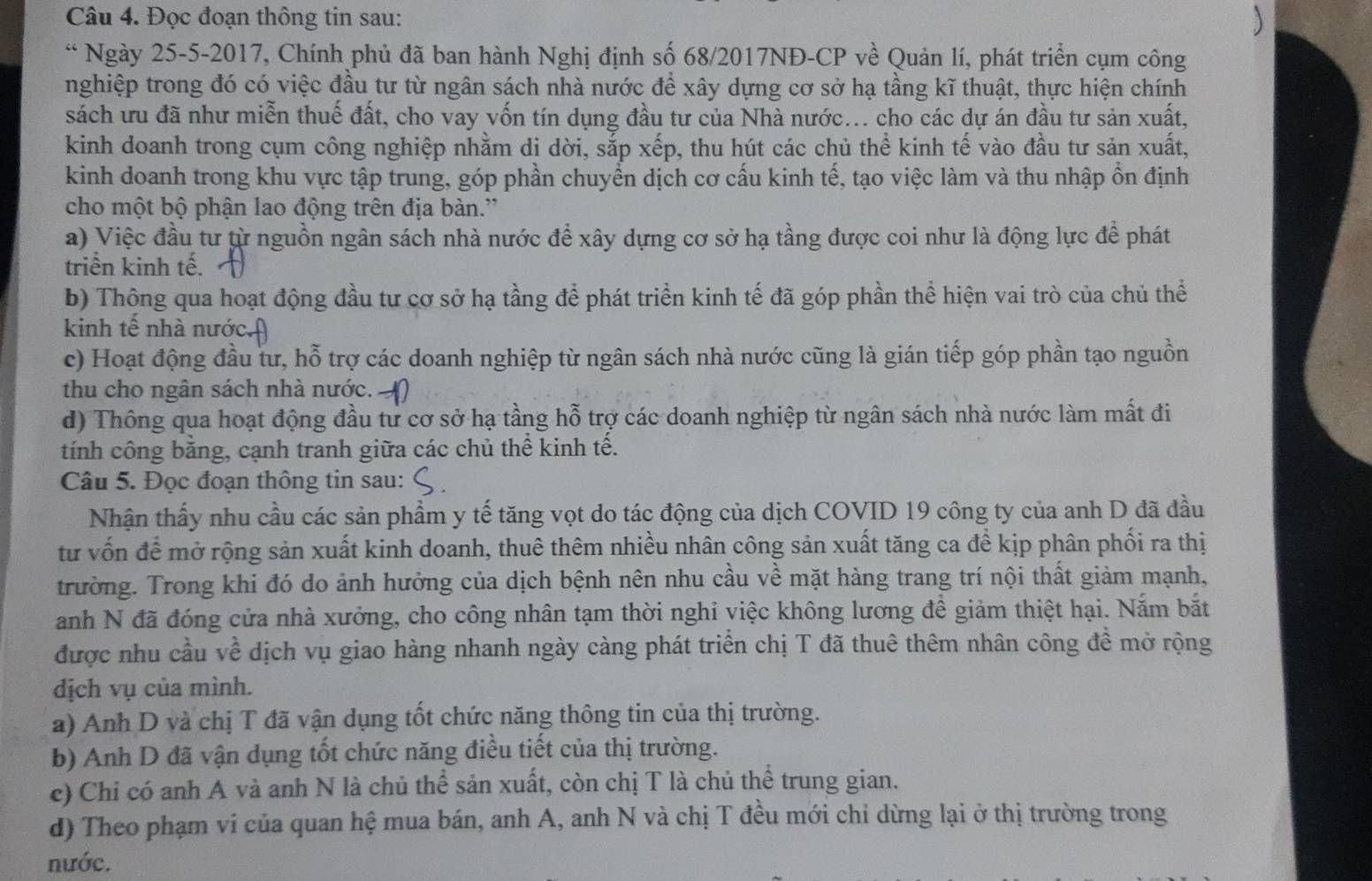 Đọc đoạn thông tin sau:
“ Ngày 25-5-2017, Chính phủ đã ban hành Nghị định số 68/2017NĐ-CP về Quản lí, phát triển cụm công
nghiệp trong đó có việc đầu tư từ ngân sách nhà nước để xây dựng cơ sở hạ tầng kĩ thuật, thực hiện chính
sách ưu đã như miễn thuế đất, cho vay vốn tín dụng đầu tư của Nhà nước... cho các dự án đầu tư sản xuất,
kinh doanh trong cụm công nghiệp nhằm di dời, sắp xếp, thu hút các chủ thể kinh tế vào đầu tư sản xuất,
kinh doanh trong khu vực tập trung, góp phần chuyền dịch cơ cấu kinh tế, tạo việc làm và thu nhập ồn định
cho một bộ phận lao động trên địa bàn.''
a) Việc đầu tư từ nguồn ngân sách nhà nước để xây dựng cơ sở hạ tầng được coi như là động lực để phát
triển kinh tế.
b) Thông qua hoạt động đầu tư cơ sở hạ tầng để phát triển kinh tế đã góp phần thể hiện vai trò của chủ thể
kinh tế nhà nước.
c) Hoạt động đầu tư, hỗ trợ các doanh nghiệp từ ngân sách nhà nước cũng là gián tiếp góp phần tạo nguồn
thu cho ngân sách nhà nước.
d) Thông qua hoạt động đầu tư cơ sở hạ tầng hỗ trợ các doanh nghiệp từ ngân sách nhà nước làm mất đi
tính công bằng, cạnh tranh giữa các chủ thể kinh tế.
Câu 5. Đọc đoạn thông tin sau:
Nhận thấy nhu cầu các sản phẩm y tế tăng vọt do tác động của dịch COVID 19 công ty của anh D đã đầu
tư vốn để mở rộng sản xuất kinh doanh, thuê thêm nhiều nhân công sản xuất tăng ca đề kịp phân phối ra thị
trường. Trong khi đó do ảnh hưởng của dịch bệnh nên nhu cầu về mặt hàng trang trí nội thất giảm mạnh,
anh N đã đóng cửa nhà xưởng, cho công nhân tạm thời nghỉ việc không lương để giảm thiệt hại. Nắm bắt
được nhu cầu về dịch vụ giao hàng nhanh ngày càng phát triển chị T đã thuê thêm nhân công đề mở rộng
dịch vụ của mình.
a) Anh D và chị T đã vận dụng tốt chức năng thông tin của thị trường.
b) Anh D đã vận dụng tốt chức năng điều tiết của thị trường.
c) Chi có anh A và anh N là chủ thể sản xuất, còn chị T là chủ thể trung gian.
d) Theo phạm vi của quan hệ mua bán, anh A, anh N và chị T đều mới chỉ dừng lại ở thị trường trong
nước.