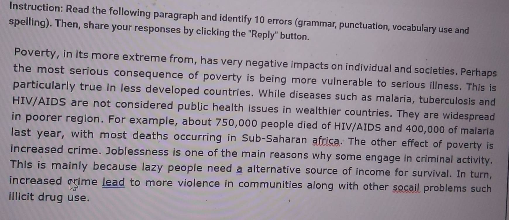 Instruction: Read the following paragraph and identify 10 errors (grammar, punctuation, vocabulary use and 
spelling). Then, share your responses by clicking the ''Reply' button. 
Poverty, in its more extreme from, has very negative impacts on individual and societies. Perhaps 
the most serious consequence of poverty is being more vulnerable to serious illness. This is 
particularly true in less developed countries. While diseases such as malaria, tuberculosis and 
HIV/AIDS are not considered public health issues in wealthier countries. They are widespread 
in poorer region. For example, about 750,000 people died of HIV/AIDS and 400,000 of malaria 
last year, with most deaths occurring in Sub-Saharan africa. The other effect of poverty is 
increased crime. Joblessness is one of the main reasons why some engage in criminal activity. 
This is mainly because lazy people need a alternative source of income for survival. In turn, 
increased crime lead to more violence in communities along with other socail problems such 
illicit drug use.