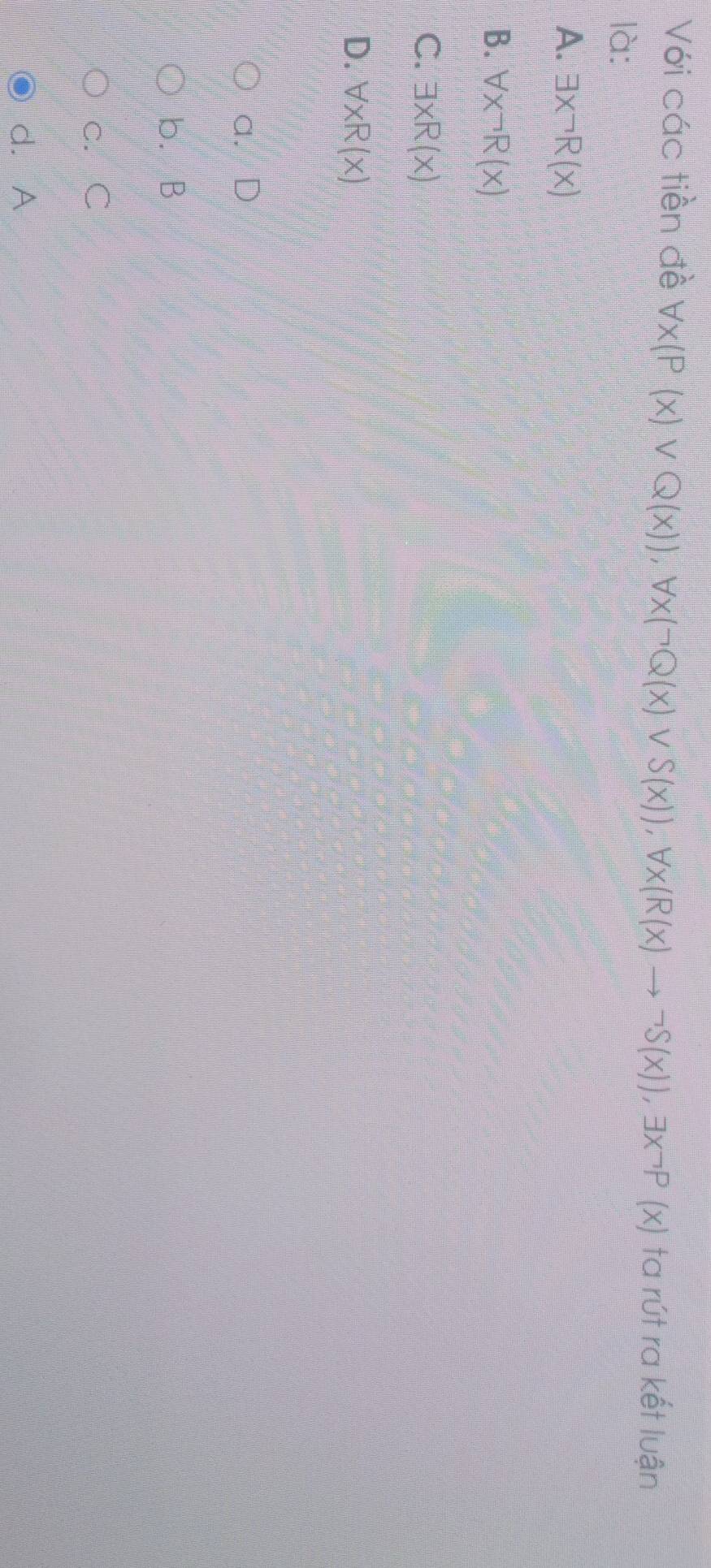 Với các tiền đề forall x(P(x)vee Q(x)), forall x(neg Q(x)vee S(x)), forall x(R(x)to neg S(x)), exists x^-P(x) ta rút ra kết luận
là:
A. exists xneg R(x)
B. forall xneg R(x)
C. exists xR(x)
D. forall xR(x)
a. D
b. B
c. C
d. A
