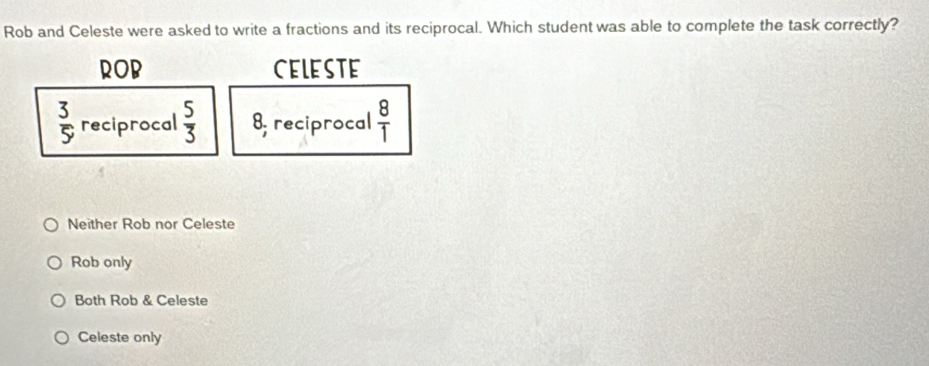 Rob and Celeste were asked to write a fractions and its reciprocal. Which student was able to complete the task correctly?
ROB CELESTE
 3/5  reciprocal  5/3  8; reciprocal  8/1 
Neither Rob nor Celeste
Rob only
Both Rob & Celeste
Celeste only