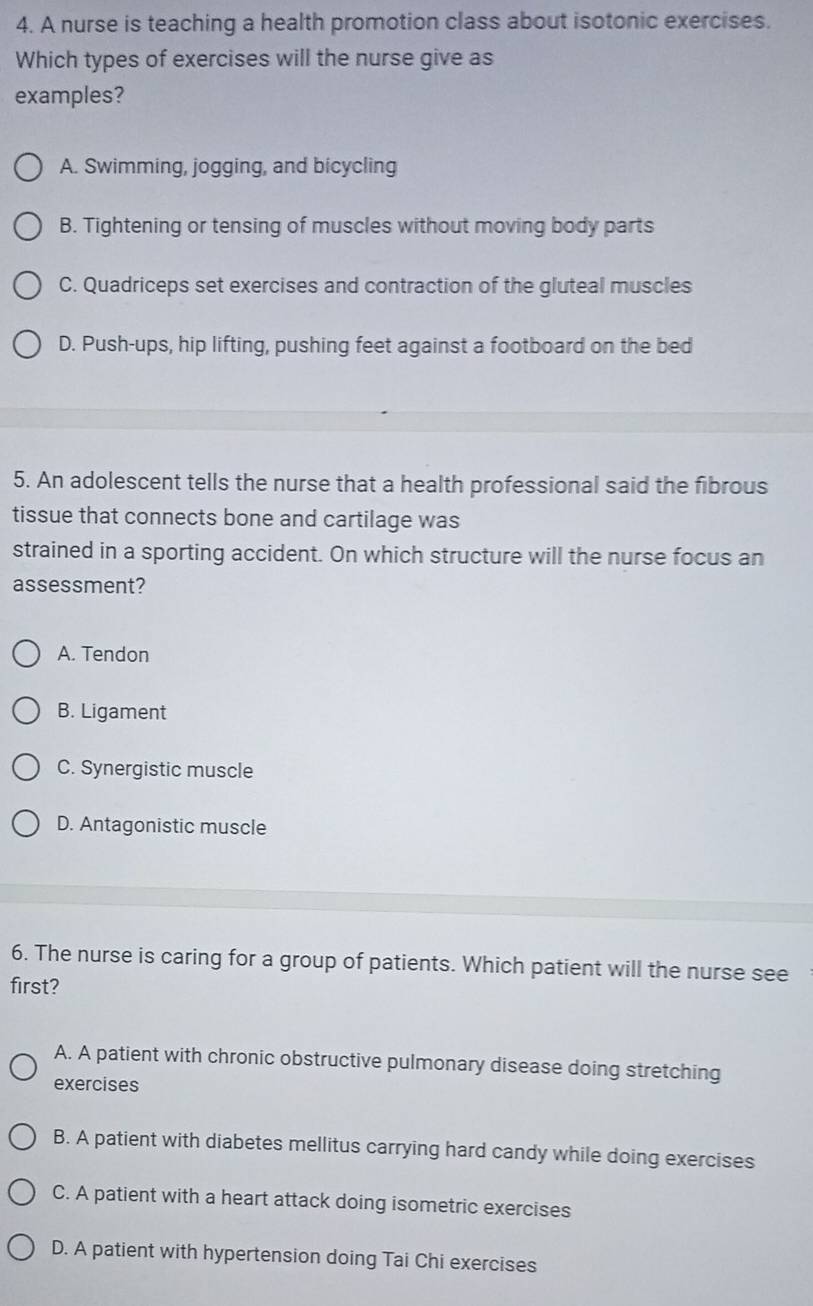 A nurse is teaching a health promotion class about isotonic exercises.
Which types of exercises will the nurse give as
examples?
A. Swimming, jogging, and bicycling
B. Tightening or tensing of muscles without moving body parts
C. Quadriceps set exercises and contraction of the gluteal muscles
D. Push-ups, hip lifting, pushing feet against a footboard on the bed
5. An adolescent tells the nurse that a health professional said the fibrous
tissue that connects bone and cartilage was
strained in a sporting accident. On which structure will the nurse focus an
assessment?
A. Tendon
B. Ligament
C. Synergistic muscle
D. Antagonistic muscle
6. The nurse is caring for a group of patients. Which patient will the nurse see
first?
A. A patient with chronic obstructive pulmonary disease doing stretching
exercises
B. A patient with diabetes mellitus carrying hard candy while doing exercises
C. A patient with a heart attack doing isometric exercises
D. A patient with hypertension doing Tai Chi exercises